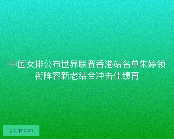 中国女排公布世界联赛香港站名单朱婷领衔阵容新老结合冲击佳绩再