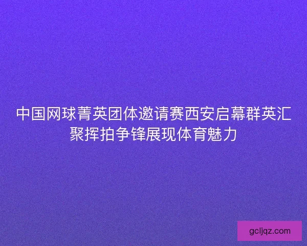 中国网球菁英团体邀请赛西安启幕群英汇聚挥拍争锋展现体育魅力