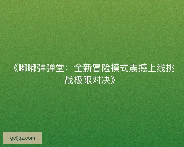 《嘟嘟弹弹堂：全新冒险模式震撼上线挑战极限对决》